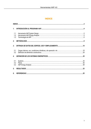 Herramientas HAP 4.8
3
INDICE
INDICE...........................................................................................................................................................................3
1. INTRODUCCIÓN AL PROGRAMA HAP..............................................................................................................4
1.1. Herramienta HAP System Design.....................................................................................................................5
1.2. Herramienta HAP Energy Analysis...................................................................................................................5
1.3. Terminología de HAP .......................................................................................................................................6
2. METODOLOGÍA...................................................................................................................................................9
3. ENTRADA DE DATOS DEL EDIFICIO, USO Y EMPLAZAMIENTO.................................................................14
3.1. Cargas internas, uso, condiciones climáticas y de operación, etc..................................................................18
3.2. Definición de elementos constructivos............................................................................................................29
4. DEFINICIÓN DE LOS SISTEMAS ENERGÉTICOS...........................................................................................35
4.1. Systems..........................................................................................................................................................35
4.2. Plants..............................................................................................................................................................46
4.3. HAP Energy Analysis......................................................................................................................................48
5. RESULTADOS ...................................................................................................................................................53
6. REFERENCIAS ..................................................................................................................................................55
 