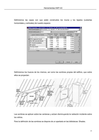 Herramientas HAP 4.8
31
Definiremos las capas con que están construidos los muros y los tejados (cubiertas
horizontales y verticales) de nuestro espacio:
Definiremos los huecos de los mismos, así como las sombras propias del edificio, que sobre
ellos se proyectan:
Las sombras se aplican sobre las ventanas y actúan disminuyendo la radiación incidente sobre
los vidrios.
Para la definición de las sombras se dispone de un apartado en las bibliotecas: Shades.
 