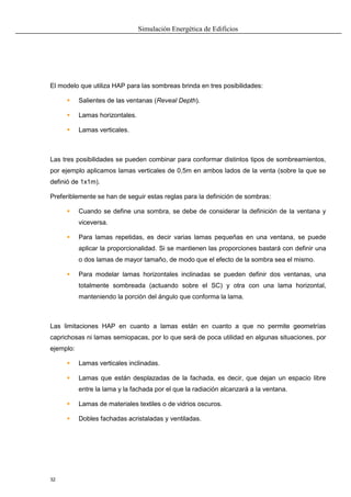 Simulación Energética de Edificios
32
El modelo que utiliza HAP para las sombreas brinda en tres posibilidades:
 Salientes de las ventanas (Reveal Depth).
 Lamas horizontales.
 Lamas verticales.
Las tres posibilidades se pueden combinar para conformar distintos tipos de sombreamientos,
por ejemplo aplicamos lamas verticales de 0,5m en ambos lados de la venta (sobre la que se
definió de 1x1m).
Preferiblemente se han de seguir estas reglas para la definición de sombras:
 Cuando se define una sombra, se debe de considerar la definición de la ventana y
viceversa.
 Para lamas repetidas, es decir varias lamas pequeñas en una ventana, se puede
aplicar la proporcionalidad. Si se mantienen las proporciones bastará con definir una
o dos lamas de mayor tamaño, de modo que el efecto de la sombra sea el mismo.
 Para modelar lamas horizontales inclinadas se pueden definir dos ventanas, una
totalmente sombreada (actuando sobre el SC) y otra con una lama horizontal,
manteniendo la porción del ángulo que conforma la lama.
Las limitaciones HAP en cuanto a lamas están en cuanto a que no permite geometrías
caprichosas ni lamas semiopacas, por lo que será de poca utilidad en algunas situaciones, por
ejemplo:
 Lamas verticales inclinadas.
 Lamas que están desplazadas de la fachada, es decir, que dejan un espacio libre
entre la lama y la fachada por el que la radiación alcanzará a la ventana.
 Lamas de materiales textiles o de vidrios oscuros.
 Dobles fachadas acristaladas y ventiladas.
 