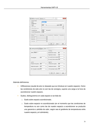 Herramientas HAP 4.8
33
Además definiremos:
 Infiltraciones (caudal de aire no deseado que se introduce en nuestro espacio). Como
las condiciones de este aire no son las de consigna, supone una carga a la hora de
acondicionar nuestro espacio.
 Suelos, distinguiremos en cada espacio si se trata de:
o Suelo sobre espacio acondicionado.
o Suelo sobre espacio no acondicionado (en el momento que las condiciones de
temperatura no son como las de nuestro espacio a acondicionar se producirá
una ganancia o pérdida de calor, según sea el gradiente de temperaturas entre
nuestro espacio y el colindante).
 