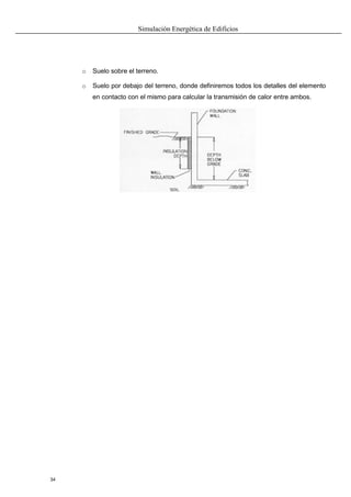Simulación Energética de Edificios
34
o Suelo sobre el terreno.
o Suelo por debajo del terreno, donde definiremos todos los detalles del elemento
en contacto con el mismo para calcular la transmisión de calor entre ambos.
 