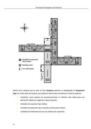 Simulación Energética de Edificios
36
Dentro de la ventana que se abre al clicar Systems aparece un desplegable en Equipment
type con varios tipos de equipos que podemos utilizar para acondicionar nuestros espacios:
 Undefined, como sistema de acondicionamiento no definido, sólo válido para una
estimación rápida de cargas de nuestro proyecto.
 Unidades de expansión tipo rooftop.
 Unidades de expansión tipo compacto vertical (para interior).
 Unidades de tratamiento de aire con baterías de expansión.
 