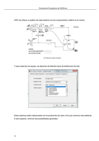 Simulación Energética de Edificios
38
HAP nos ofrece un gráfico de cada sistema con los componentes a definir en el mismo:
Y para cada tipo de equipo, se disponen de distintos tipos de distribución de aire:
Estos sistemas están relacionados con la producción de calor y frío que veremos más adelante.
A ese respecto, veremos dos posibilidades generales:
 