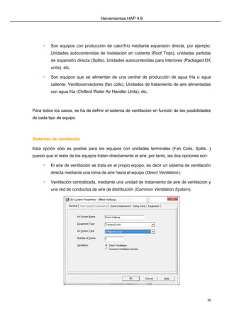Herramientas HAP 4.8
39
 Son equipos con producción de calor/frío mediante expansión directa, por ejemplo:
Unidades autocontenidas de instalación en cubierta (Roof Tops), unidades partidas
de expansión directa (Splits), Unidades autocontenidas para interiores (Packaged DX
units), etc.
 Son equipos que se alimentan de una central de producción de agua fría o agua
caliente: Ventiloconvectores (fan coils), Unidades de tratamiento de aire alimentadas
con agua fría (Chillerd Water Air Handler Units), etc.
Para todos los casos, se ha de definir el sistema de ventilación en función de las posibilidades
de cada tipo de equipo.
Sistemas de ventilación
Esta opción sólo es posible para los equipos con unidades terminales (Fan Coils, Splits...)
puesto que el resto de los equipos tratan directamente el aire; por tanto, las dos opciones son:
 El aire de ventilación se trata en el propio equipo, es decir un sistema de ventilación
directa mediante una toma de aire hasta el equipo (Direct Ventilation).
 Ventilación centralizada, mediante una unidad de tratamiento de aire de ventilación y
una red de conductos de aire de distribución (Common Ventilation System).
 