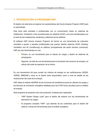 Simulación Energética de Edificios
4
1. INTRODUCCIÓN Al PROGRAMA HAP
El objetivo de este tema es explorar las características del Hourly Analysis Program (HAP) para
su aprendizaje.
Este tema está orientado a profesionales con un conocimiento medio en sistemas de
Calefacción, Ventilación y Aire acondicionado (en adelante HVAC), así como familiarizados con
el resto de las instalaciones mecánicas y eléctricas de los edificios.
El software HAP (Hourly Analysis Program) de Carrier es una herramienta de ordenador
orientada a ayudar a aquellos profesionales que quieren diseñar sistemas HVAC (Heating,
Ventilation and Air Conditioning) en edificios principalmente del sector terciario (comercial).
HAP son dos herramientas en una:
 Primero, es una herramienta para el cálculo de cargas y diseño de sistemas de
climatización.
 Segundo, se trata de una herramienta para la simulación del consumo de energía y el
cálculo del coste de operación de la misma.
Es una herramienta útil para cumplir los criterios de energía en las certificaciones LEED®,
VERDE, BREEAM y otras en el diseño tanto esquemático como a nivel de detalle de las
evaluaciones del coste de la energía.
HAP utiliza el método ASHRAE de las funciones de transferencia para los cálculos de cargas y
las técnicas de simulación energética detallada para las 8.760 horas (anuales) para el análisis
de energía.
Este programa se presenta como dos productos, similares pero separados:
 "HAP System Design Load" para el diseño del sistema con las herramientas de
estimación de cargas.
 El programa completo "HAP", que además de los contenidos para el diseño del
sistema, incluye las herramientas para el análisis energético.
 