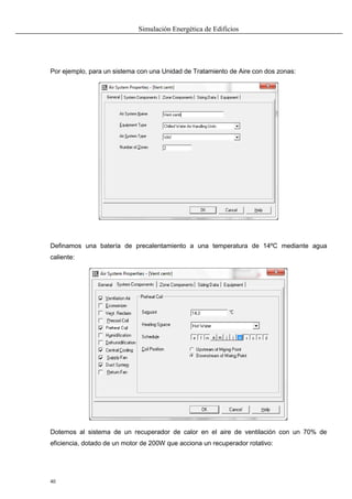 Simulación Energética de Edificios
40
Por ejemplo, para un sistema con una Unidad de Tratamiento de Aire con dos zonas:
Definamos una batería de precalentamiento a una temperatura de 14ºC mediante agua
caliente:
Dotemos al sistema de un recuperador de calor en el aire de ventilación con un 70% de
eficiencia, dotado de un motor de 200W que acciona un recuperador rotativo:
 