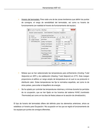Herramientas HAP 4.8
43
 Horario del termostato: Para cada una de las zonas tendremos que definir los puntos
de consigna, el rango de sensibilidad del termostato, así como su horario de
funcionamiento (en realidad el horario de funcionamiento del equipo).
 Nótese que se han seleccionado las temperaturas para enfriamiento (Cooling T-stat
Setpoints) en 26ºC y de calefacción (Heating T-stat Setpoint) en 21ºC. Este margen
proporciona al edificio un rango amplio de temperatura en el cual no se producirá ni
distribuirá calor. Estas temperaturas las fija la normativa española, así como la de
otros países, para evitar el despilfarro de energía.
 Se ha optado por controlar las temperaturas máximas y mínimas durante los períodos
de no ocupación, que se han fijado en los horarios del sistema HVAC (nombrado
Thermostat) así como en los días de fiesta (véase en la sección de climatización).
El tipo de horario del termostato difiere del definido para los elementos anteriores, ahora se
establece un horario para Ocupación / No ocupación en los que se regirá el funcionamiento de
los equipos por puntos de consigna diferentes.
 