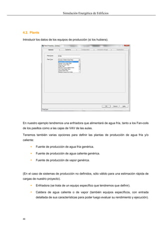 Simulación Energética de Edificios
46
4.2. Plants
Introducir los datos de los equipos de producción (si los hubiera).
En nuestro ejemplo tendremos una enfriadora que alimentará de agua fría, tanto a los Fan-coils
de los pasillos como a las cajas de VAV de las aulas.
Tenemos también varias opciones para definir las plantas de producción de agua fría y/o
caliente:
 Fuente de producción de agua fría genérica.
 Fuente de producción de agua caliente genérica.
 Fuente de producción de vapor genérica.
(En el caso de sistemas de producción no definidos, sólo válido para una estimación rápida de
cargas de nuestro proyecto).
 Enfriadora (se trata de un equipo específico que tendremos que definir).
 Caldera de agua caliente o de vapor (también equipos específicos, con entrada
detallada de sus características para poder luego evaluar su rendimiento y ejecución).
 