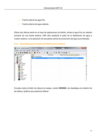 Herramientas HAP 4.8
47
 Fuente externa de agua fría.
 Fuente externa de agua caliente.
(Estos dos últimos serán en el caso de aplicaciones de distrito, donde el agua fría y/o caliente
proviene de una fuente externa. HAP sólo analizará la parte de la distribución de agua a
nuestro sistema, no la operación de esa planta central de producción del agua suministrada).
4.2.1. Resultados para el diseño de Plants (si los hubiera).
Al pulsar sobre el botón de cálculo de cargas, versión DESIGN, nos despliega una relación de
las tablas y gráficos que podemos obtener:
 
