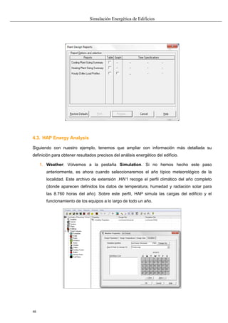 Simulación Energética de Edificios
48
4.3. HAP Energy Analysis
Siguiendo con nuestro ejemplo, tenemos que ampliar con información más detallada su
definición para obtener resultados precisos del análisis energético del edificio.
1. Weather: Volvemos a la pestaña Simulation. Si no hemos hecho este paso
anteriormente, es ahora cuando seleccionaremos el año típico meteorológico de la
localidad. Este archivo de extensión .HW1 recoge el perfil climático del año completo
(donde aparecen definidos los datos de temperatura, humedad y radiación solar para
las 8.760 horas del año). Sobre este perfil, HAP simula las cargas del edificio y el
funcionamiento de los equipos a lo largo de todo un año.
 