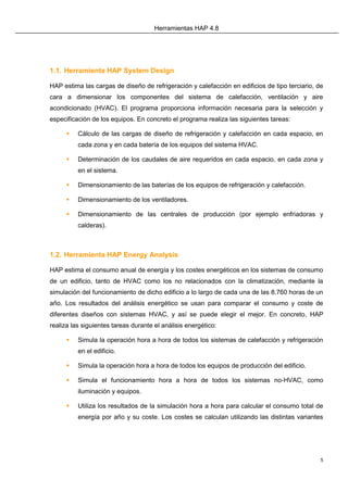 Herramientas HAP 4.8
5
1.1. Herramienta HAP System Design
HAP estima las cargas de diseño de refrigeración y calefacción en edificios de tipo terciario, de
cara a dimensionar los componentes del sistema de calefacción, ventilación y aire
acondicionado (HVAC). El programa proporciona información necesaria para la selección y
especificación de los equipos. En concreto el programa realiza las siguientes tareas:
 Cálculo de las cargas de diseño de refrigeración y calefacción en cada espacio, en
cada zona y en cada batería de los equipos del sistema HVAC.
 Determinación de los caudales de aire requeridos en cada espacio, en cada zona y
en el sistema.
 Dimensionamiento de las baterías de los equipos de refrigeración y calefacción.
 Dimensionamiento de los ventiladores.
 Dimensionamiento de las centrales de producción (por ejemplo enfriadoras y
calderas).
1.2. Herramienta HAP Energy Analysis
HAP estima el consumo anual de energía y los costes energéticos en los sistemas de consumo
de un edificio, tanto de HVAC como los no relacionados con la climatización, mediante la
simulación del funcionamiento de dicho edificio a lo largo de cada una de las 8.760 horas de un
año. Los resultados del análisis energético se usan para comparar el consumo y coste de
diferentes diseños con sistemas HVAC, y así se puede elegir el mejor. En concreto, HAP
realiza las siguientes tareas durante el análisis energético:
 Simula la operación hora a hora de todos los sistemas de calefacción y refrigeración
en el edificio.
 Simula la operación hora a hora de todos los equipos de producción del edificio.
 Simula el funcionamiento hora a hora de todos los sistemas no-HVAC, como
iluminación y equipos.
 Utiliza los resultados de la simulación hora a hora para calcular el consumo total de
energía por año y su coste. Los costes se calculan utilizando las distintas variantes
 