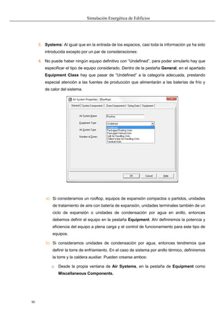 Simulación Energética de Edificios
50
3. Systems: Al igual que en la entrada de los espacios, casi toda la información ya ha sido
introducida excepto por un par de consideraciones:
4. No puede haber ningún equipo definitivo con “Undefined”, para poder simularlo hay que
especificar el tipo de equipo considerado. Dentro de la pestaña General, en el apartado
Equipment Class hay que pasar de “Undefined” a la categoría adecuada, prestando
especial atención a las fuentes de producción que alimentarán a las baterías de frío y
de calor del sistema.
a) Si consideramos un rooftop, equipos de expansión compactos o partidos, unidades
de tratamiento de aire con batería de expansión, unidades terminales también de un
ciclo de expansión o unidades de condensación por agua en anillo, entonces
debemos definir el equipo en la pestaña Equipment. Ahí definiremos la potencia y
eficiencia del equipo a plena carga y el control de funcionamiento para este tipo de
equipos.
b) Si consideramos unidades de condensación por agua, entonces tendremos que
definir la torre de enfriamiento. En el caso de sistema por anillo térmico, definiremos
la torre y la caldera auxiliar. Pueden crearse ambos:
o Desde la propia ventana de Air Systems, en la pestaña de Equipment como
Miscellaneous Components.
 