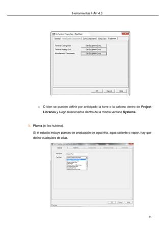 Herramientas HAP 4.8
51
o O bien se pueden definir por anticipado la torre o la caldera dentro de Project
Libraries y luego relacionarlos dentro de la misma ventana Systems.
5. Plants (si las hubiera).
Si el estudio incluye plantas de producción de agua fría, agua caliente o vapor, hay que
definir cualquiera de ellas.
 
