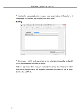 Simulación Energética de Edificios
52
Al introducir las plantas es también necesario crear las enfriadoras (chillers), torres de
refrigeración y/o caldearas que conectar con nuestra planta.
6. Building
Al definir nuestro edificio será necesario crear las tarifas de electricidad y combustible
que se aplicarán en los consumos del edificio.
Podemos repetir este último paso para realizar comparativas. Generalmente un análisis
energético contiene al menos dos edificios con sistemas distintos en los que se analiza
distintos diseños HVAC.
 