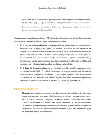 Simulación Energética de Edificios
6
de la tarifa actual como la tarifa por escalones, tarifa según consumo del momento
del día y otras cargas según demanda, si se desean tener en cuenta en el programa.
 Genera unos informes con datos en gráficos y en tablas, que pueden ser por horas,
diarios, mensuales e incluso anuales.
Para comparar los costes energéticos, HAP ofrece dos alternativas, una para la fase preliminar
del proyecto y otra para la fase de diseño ya detallada del mismo:
1. En la fase de diseño preliminar o esquemático, se pueden tener en mente distintos
sistemas HVAC y equipos. El objetivo del análisis de energía en este momento del
proyecto es comparar rápidamente el consumo de energía de las distintas alternativas
para identificar la selección de diseños con la mejor ejecución, para un estudio posterior
más detallado. En este momento puede ser interesante aplicar la simplificación y
aproximación, puesto que puede que todavía no conozcamos totalmente el edificio y la
rapidez es muy interesante para evaluar las distintas alternativas.
2. En la fase de diseño detallada de un proyecto se están considerando uno o unos
pocos diseños de HVAC. El objetivo del análisis de energía en esta fase es analizar
cuidadosamente y optimizar el diseño. Incluso puede querer pretenderse generar
documentación para el Credit 1 de LEED Energía y Atmósfera. Con estos objetivos se
requiere una definición más detallada del edificio y de sus equipos de HVAC.
1.3. Terminología de HAP
 Elemento es cualquier componente de la estructura del edificio o de uso en el
mismo, que esté asociado a una pérdida o ganancia de calor. Los elementos pueden
ser los muros, ventanas, cubiertas, claraboyas, suelos, particiones, iluminación,
ocupación, equipo eléctrico, infiltraciones y otras fuentes de calor de tipo misceláneo.
Un elemento queda definido por aquellas características que se ven afectadas en una
transferencia de calor. Por ejemplo, un muro se define por su área, orientación y por
los materiales de que está construido.
 
