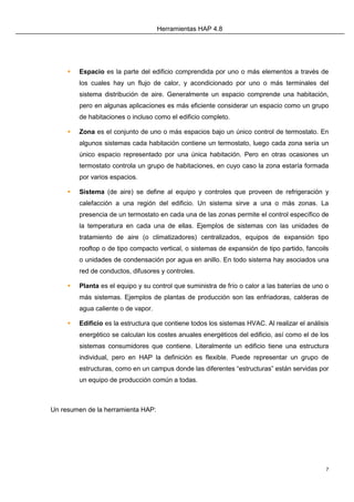 Herramientas HAP 4.8
7
 Espacio es la parte del edificio comprendida por uno o más elementos a través de
los cuales hay un flujo de calor, y acondicionado por uno o más terminales del
sistema distribución de aire. Generalmente un espacio comprende una habitación,
pero en algunas aplicaciones es más eficiente considerar un espacio como un grupo
de habitaciones o incluso como el edificio completo.
 Zona es el conjunto de uno o más espacios bajo un único control de termostato. En
algunos sistemas cada habitación contiene un termostato, luego cada zona sería un
único espacio representado por una única habitación. Pero en otras ocasiones un
termostato controla un grupo de habitaciones, en cuyo caso la zona estaría formada
por varios espacios.
 Sistema (de aire) se define al equipo y controles que proveen de refrigeración y
calefacción a una región del edificio. Un sistema sirve a una o más zonas. La
presencia de un termostato en cada una de las zonas permite el control específico de
la temperatura en cada una de ellas. Ejemplos de sistemas con las unidades de
tratamiento de aire (o climatizadores) centralizados, equipos de expansión tipo
rooftop o de tipo compacto vertical, o sistemas de expansión de tipo partido, fancoils
o unidades de condensación por agua en anillo. En todo sistema hay asociados una
red de conductos, difusores y controles.
 Planta es el equipo y su control que suministra de frío o calor a las baterías de uno o
más sistemas. Ejemplos de plantas de producción son las enfriadoras, calderas de
agua caliente o de vapor.
 Edificio es la estructura que contiene todos los sistemas HVAC. Al realizar el análisis
energético se calculan los costes anuales energéticos del edificio, así como el de los
sistemas consumidores que contiene. Literalmente un edificio tiene una estructura
individual, pero en HAP la definición es flexible. Puede representar un grupo de
estructuras, como en un campus donde las diferentes “estructuras” están servidas por
un equipo de producción común a todas.
Un resumen de la herramienta HAP:
 