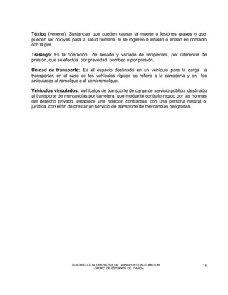 Tóxico (veneno): Sustancias que pueden causar la muerte o lesiones graves o que
pueden ser nocivas para la salud humana, si se ingieren o inhalan o entran en contacto
con la piel.

Trasiego: Es la operación de llenado y vaciado de recipientes, por diferencia de
presión, que se efectúa por gravedad, bombeo o por presión.

Unidad de transporte: Es el espacio destinado en un vehículo para la carga a
transportar, en el caso de los vehículos rígidos se refiere a la carrocería y en los
articulados al remolque o al semirremolque.

Vehículos vinculados: Vehículos de transporte de carga de servicio público destinado
al transporte de mercancías por carretera, que mediante contrato regido por las normas
del derecho privado, establece una relación contractual con una persona natural o
jurídica, con el fin de prestar un servicio de transporte de mercancías peligrosas.




                   SUBDIRECCION OPERATIVA DE TRANSPORTE AUTOMOTOR                  118
                               GRUPO DE ESTUDIOS DE CARGA
 