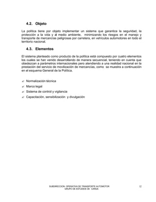 4.2. Objeto

La política tiene por objeto implementar un sistema que garantice la seguridad, la
protección a la vida y al medio ambiente, minimizando los riesgos en el manejo y
transporte de mercancías peligrosas por carretera, en vehículos automotores en todo el
territorio nacional.

   4.3. Elementos

El sistema planteado como producto de la política está compuesto por cuatro elementos
los cuales se han venido desarrollando de manera secuencial, teniendo en cuenta que
obedezcan a parámetros internacionales pero atendiendo a una realidad nacional en la
prestación del servicio de movilización de mercancías, como se muestra a continuación
en el esquema General de la Política.


? Normalización técnica
? Marco legal
? Sistema de control y vigilancia
? Capacitación, sensibilización y divulgación




                   SUBDIRECCION OPERATIVA DE TRANSPORTE AUTOMOTOR                   32
                               GRUPO DE ESTUDIOS DE CARGA
 