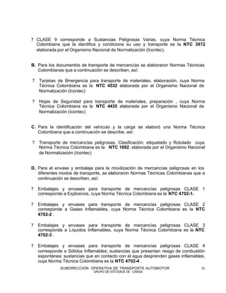 ? CLASE 9 corresponde a Sustancias Peligrosas Varias, cuya Norma Técnica
  Colombiana que la identifica y condiciona su uso y transporte es la NTC 3972
  elaborada por el Organismo Nacional de Normalización (Icontec).


B. Para los documentos de transporte de mercancías se elaboraron Normas Técnicas
   Colombianas que a continuación se describen, así:

?   Tarjetas de Emergencia para transporte de materiales, elaboración, cuya Norma
    Técnica Colombiana es la NTC 4532 elaborada por el Organismo Nacional de
    Normalización (Icontec)

?   Hojas de Seguridad para transporte de materiales, preparación , cuya Norma
    Técnica Colombiana es la NTC 4435 elaborada por el Organismo Nacional de
    Normalización (Icontec)


C. Para la identificación del vehículo y la carga se elaboró una Norma Técnica
   Colombiana que a continuación se describe, así:

?   Transporte de mercancías peligrosas. Clasificación, etiquetado y Rotulado cuya
    Norma Técnica Colombiana es la NTC 1692. elaborada por el Organismo Nacional
    de Normalización (Icontec)


D. Para el envase y embalaje para la movilización de mercancías peligrosas en los
   diferentes modos de transporte, se elaboraron Normas Técnicas Colombianas que a
   continuación se describen, así:

?   Embalajes y envases para transporte de mercancías peligrosas CLASE 1
    corresponde a Explosivos, cuya Norma Técnica Colombiana es la NTC 4702-1.

?   Embalajes y envases para transporte de mercancías peligrosas CLASE 2
    corresponde a Gases Inflamables, cuya Norma Técnica Colombiana es la NTC
    4702-2 .

?   Embalajes y envases para transporte de mercancías peligrosas CLASE 3
    corresponde a Líquidos Inflamables, cuya Norma Técnica Colombiana es la NTC
    4702-3 .

?   Embalajes y envases para transporte de mercancías peligrosas CLASE 4
    corresponde a Sólidos Inflamables; sustancias que presentan riesgo de combustión
    espontánea; sustancias que en contacto con el agua desprenden gases inflamables,
    cuya Norma Técnica Colombiana es la NTC 4702-4 .
              SUBDIRECCION OPERATIVA DE TRANSPORTE AUTOMOTOR                      36
                              GRUPO DE ESTUDIOS DE CARGA
 