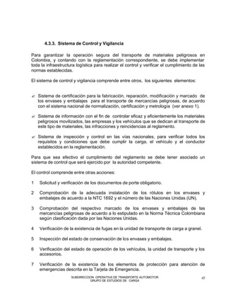 4.3.3. Sistema de Control y Vigilancia

Para garantizar la operación segura del transporte de materiales peligrosos en
Colombia, y contando con la reglamentación correspondiente, se debe implementar
toda la infraestructura logística para realizar el control y verificar el cumplimiento de las
normas establecidas.

El sistema de control y vigilancia comprende entre otros, los siguientes elementos:


? Sistema de certificación para la fabricación, reparación, modificación y marcado de
  los envases y embalajes para el transporte de mercancías peligrosas, de acuerdo
  con el sistema nacional de normalización, certificación y metrología (ver anexo 1).

? Sistema de información con el fin de controlar eficaz y eficientemente los materiales
  peligrosos movilizados, las empresas y los vehículos que se dedican al transporte de
  este tipo de materiales, las infracciones y reincidencias al reglamento.

? Sistema de inspección y control en las vías nacionales, para verificar todos los
  requisitos y condiciones que debe cumplir la carga, el vehículo y el conductor
  establecidos en la reglamentación.

Para que sea efectivo el cumplimiento del reglamento se debe tener asociado un
sistema de control que será ejercido por la autoridad competente.

El control comprende entre otras acciones:

1   Solicitud y verificación de los documentos de porte obligatorio.

2   Comprobación de la adecuada instalación de los rótulos en los envases y
    embalajes de acuerdo a la NTC 1692 y el número de las Naciones Unidas (UN).

3   Comprobación del respectivo marcado de los envases y embalajes de las
    mercancías peligrosas de acuerdo a lo estipulado en la Norma Técnica Colombiana
    según clasificación dada por las Naciones Unidas.

4   Verificación de la existencia de fugas en la unidad de transporte de carga a granel.

5   Inspección del estado de conservación de los envases y embalajes.

6   Verificación del estado de operación de los vehículos, la unidad de transporte y los
    accesorios.

7   Verificación de la existencia de los elementos de protección para atención de
    emergencias descrita en la Tarjeta de Emergencia.
                     SUBDIRECCION OPERATIVA DE TRANSPORTE AUTOMOTOR                        45
                               GRUPO DE ESTUDIOS DE CARGA
 