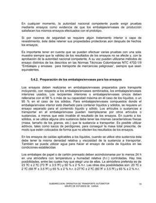 En cualquier momento, la autoridad nacional competente puede exigir pruebas
mediante ensayos como evidencia de que los embalajes/envases de producción
satisfacen los mismos ensayos efectuados con el prototipo.

Si por razones de seguridad se requiere algún tratamiento interior o capa de
revestimiento, éste debe retener sus propiedades protectoras aún después de hechos
los ensayos.

Es importante tener en cuenta que se pueden efectuar varias pruebas con una sola
muestra siempre que la validez de los resultados de los ensayos no se afecte y, con la
aprobación de la autoridad nacional competente. A su vez pueden utilizarse métodos de
ensayo distintos de los descritos en las Normas Técnicas Colombianas NTC 4702-1/9
“Embalajes y envases para transporte de mercancías peligrosas”, siempre que sean
equivalentes.


      5.4.2. Preparación de los embalajes/envases para los ensayos

Los ensayos deben realizarse en embalajes/envases preparados para transporte
incluyendo, con respecto a los embalajes/envases combinados, los embalajes/envases
interiores usados. Los recipientes interiores o embalajes/envases únicos deben
rellenarse con el 98 % o más de su capacidad máxima en el caso de los líquidos, o un
95 % en el caso de los sólidos. Para embalajes/envases compuestos donde el
embalaje/envase interior está diseñado para contener líquidos y sólidos, se requiere un
ensayo separado para el contenido líquido y sólido. Los artículos o sustancias a
transportar en el embalaje/envase pueden reemplazarse por otros artículos o
sustancias, a menos que esto invalide el resultado de los ensayos. En cuanto a los
sólidos, si se utiliza alguna otra sustancia debe tener las mismas características físicas
(masa, tamaño de los granos, etc.) que la sustancia a transportar. Es posible utilizar
aditivos, tales como sacos de perdigones, para conseguir la masa total prescrita, de
modo que estén colocados de forma que no afecten los resultados de los ensayos.

En los ensayos de caídas aplicables a los líquidos, cuando se utilice otra susta ncia ésta
debe tener la misma densidad relativa y viscosidad de la sustancia a transportar.
También se puede utilizar agua para hacer el ensayo de caída de líquidos en las
condiciones establecidas

Los embalajes de papel o de cartón prensado deben acondicionarse por lo menos 24 h
en una atmósfera con temperatura y humedad relativa (h.r.) controladas. Hay tres
posibilidades, entre las cuales hay que elegir una de ellas. La atmósfera preferida es de
23 ?C ± 2 ?C (73 ?F ± 3,5 ?F) y 50 % ± 2 % h.r. Las otras dos posibilidades son: 20 ?C ±
2 ?C (68 ?F ± 3,5 ?F) y 65 % ± 2 % h.r. ó 27 ?C ± 2 ?C (80 ?F ± 3,5 ?F) y 65 % ± 2 % h.r.



                    SUBDIRECCION OPERATIVA DE TRANSPORTE AUTOMOTOR                      59
                                GRUPO DE ESTUDIOS DE CARGA
 
