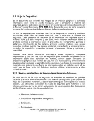 6.7 Hoja de Seguridad

Es el documento que describe los riesgos de un material peligroso y suministra
información sobre cómo se puede manipular, usar y almacenar el material con
seguridad, para su elaboración se debe tener en cuenta los parámetros establecidos en
la Norma Técnica Colombiana NTC 4435. Este documento no es de porte obligatorio
por parte del conductor durante la movilización de la mercancía peligrosa.

La hoja de seguridad para materiales describe los riesgos de un material y suministra
información sobre cómo se puede manipular, usar y almacenar el material con
seguridad. Debe presentar un resumen de la información de seguridad sobre el
material. Para que esté completo y sea claro, debe contener información sobre el
producto químico e información sobre el proveedor, los componentes químicos o
peligrosos, identificación de los peligros, primeros auxilios, medidas para apagar
incendios, medidas cuando hay escape accidental, manipulación y almacenamiento,
controles de exposición, protección personal, propiedades físicas y químicas y
reactividad.

También debe incluir información toxicológica, sobre disposición, transporte,
reglamentaria y otra útil. Las hojas de seguridad para materiales no pueden incluir
información sobre cada aplicación del material, aunque deben considerar las
exposiciones peligrosas que resultan del uso, mal uso, manipulación y almacenamiento
ocupacionales habituales y razonablemente previsibles. Las hojas de seguridad para
materiales son solamente una fuente de información sobre un material; como tal, su
mejor uso se hace junto con boletines técnicos, rótulos, entrenamiento y otras
comunicaciones.

6.7.1 Usuarios para las Hojas de Seguridad para Mercancías Peligrosas

En cada sección de las hojas de seguridad de materiales se identifican los posibles
usuarios, que van a recibir la información. Esto se hace para ayudar a quien prepare las
hojas de seguridad de materiales, a decidir sobre el lenguaje técnico para usar en cada
sección. Los fabricantes suministran las hojas de seguridad para materiales a sus
clientes, quienes a su vez las ponen a disposición de sus empleados. Los destinatarios
se identifican en toda la hoja de seguridad como:


      ? Miembros de la comunidad.

      ? Servicios de respuesta de emergencias.

      ? Empleados.

      ? Empleadores.
                    SUBDIRECCION OPERATIVA DE TRANSPORTE AUTOMOTOR                    75
                                GRUPO DE ESTUDIOS DE CARGA
 