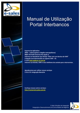 Manual de Utilização
Portal Interbancos
Suporte Ao Aplicativo:
3004 – 1104 (Capitais e Região metropolitana)
0800 726 0104 (Interior) Na opção 4,
Informe ao Atendente que deseja “falar com um técnico da VAN”
A ligação será direcionada ao suporte VAN – Oi.
E-mail help.ise@van-oi.com.br
Informe sua dúvida, CNPJ e seus telefones de contato para retornarmos.
Agradecemos por utilizar nossos serviços
V.A.N. Oi: Integração Bancária
Conheça nossos outros serviços:
http://comercial.esales.com.br
E-Sales Soluções de Integração
Integração e Desenvolvimento de Comunidades de Negócios
 