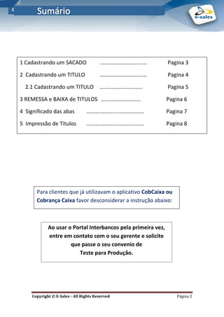 E-Sales – Integração e Desenvolvimento de Comunidades de Negócios
Copyright © E-Sales - All Rights Reserved Página 2
1 Cadastrando um SACADO ............................... Pagina 3
2 Cadastrando um TITULO ............................... Pagina 4
2.1 Cadastrando um TITULO ............................ Pagina 5
3 REMESSA e BAIXA de TITULOS .......................... Pagina 6
4 Significado das abas ...................................... Pagina 7
5 Impressão de Títulos ...................................... Pagina 8
Para clientes que já utilizavam o aplicativo CobCaixa ou
Cobrança Caixa favor desconsiderar a instrução abaixo:
Ao usar o Portal Interbancos pela primeira vez,
entre em contato com o seu gerente e solicite
que passe o seu convenio de
Teste para Produção.
 