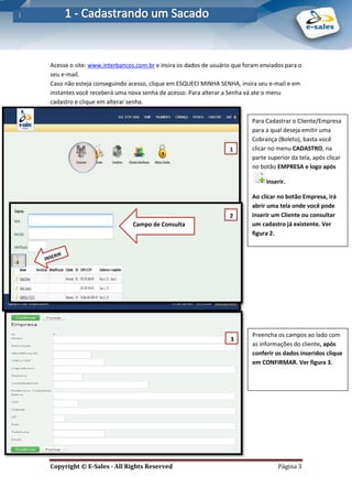 E-Sales – Integração e Desenvolvimento de Comunidades de Negócios
Copyright © E-Sales - All Rights Reserved Página 3
Acesse o site: www.interbancos.com.br e insira os dados de usuário que foram enviados para o
seu e-mail.
Caso não esteja conseguindo acesso, clique em ESQUECI MINHA SENHA, insira seu e-mail e em
instantes você receberá uma nova senha de acesso. Para alterar a Senha vá ate o menu
cadastro e clique em alterar senha.
Para Cadastrar o Cliente/Empresa
para a qual deseja emitir uma
Cobrança (Boleto), basta você
clicar no menu CADASTRO, na
parte superior da tela, após clicar
no botão EMPRESA e logo após
inserir.
Ao clicar no botão Empresa, irá
abrir uma tela onde você pode
inserir um Cliente ou consultar
um cadastro já existente. Ver
figura 2.
1
.
2
.
1
3
.
.
Campo de Consulta
.
Preencha os campos ao lado com
as informações do cliente, após
conferir os dados inseridos clique
em CONFIRMAR. Ver figura 3.
 