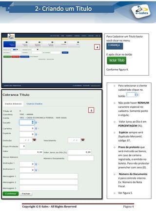 E-Sales – Integração e Desenvolvimento de Comunidades de Negócios
Copyright © E-Sales - All Rights Reserved Página 4
Para Cadastrar um Titulo basta
você clicar no menu
E após clicar no botão
Conforme figura 4.
4
.
5
.
o Para selecionar o cliente
cadastrado clique no
botão
o Não pode haver NENHUM
caractere especial no
cadastro. Somente ponto
e vírgula;
o Valor Juros ao Dia é em
PORCENTAGEM (%);
o Espécie sempre será
Duplicata Mercantil,
código 37;
o Prazo de protesto que
será instruído ao banco,
em caso de carteira
registrada, e emitido no
boleto. Para não protestar
preencher com zero (0).
o Número do Documento
é para controle interno.
Ex: Número da Nota
Fiscal.
o Ver figura 5.
 