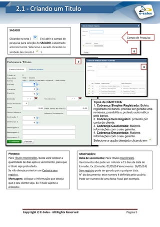 E-Sales – Integração e Desenvolvimento de Comunidades de Negócios
Copyright © E-Sales - All Rights Reserved Página 5
SACADO
Clicando na seta ( ) irá abrir o campo de
pesquisa para seleção do SACADO, cadastrado
anteriormente. Selecione o sacado clicando no
símbolo de correto ( ).
Campo de Pesquisa
Tipos de CARTEIRA
1. Cobrança Simples Registrada: Boleto
registrado no banco, precisa ser gerada uma
remessa, possibilita o protesto automático
pelo banco.
2. Cobrança Sem Registro: protesto por
conta do cliente.
3. Cobrança Caucionada: Maiores
informações com o seu gerente.
4. Cobrança Descontada: Maiores
informações com o seu gerente.
Selecione a opção desejado clicando em
6
.
7
. 8
.
Protesto:
Para Títulos Registrados, basta você colocar a
quantidade de dias após o vencimento, para que
o titulo seja protestado.
Se não deseja protestar use Carteira sem
registro.
Mensagens: coloque a informação que deseja
que o seu cliente veja. Ex: Titulo sujeito a
protesto.;
Observações:
Data de vencimento: Para Títulos Registrados
Vencimento não pode ser inferior a 15 dias da data de
Emissão. Ex. (Emissão: 01/05/14 Vencimento: 16/05/14)
Sem registro pode ser gerado para qualquer data.
N° do documento: este numero é definido pelo usuário.
Pode ser numero de uma Nota Fiscal por exemplo.
 