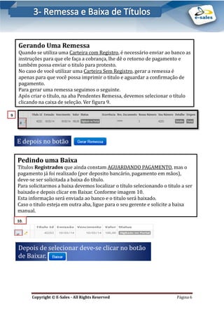 E-Sales – Integração e Desenvolvimento de Comunidades de Negócios
Copyright © E-Sales - All Rights Reserved Página 6
Gerando Uma Remessa
Quando se utiliza uma Carteira com Registro, e necessario enviar ao banco as
instruçoes para que ele faça a cobrança, lhe de o retorno de pagamento e
tambem possa enviar o titulo para protesto.
No caso de voce utilizar uma Carteira Sem Registro, gerar a remessa e
apenas para que voce possa imprimir o titulo e aguardar a confirmaçao de
pagamento.
Para gerar uma remessa seguimos o seguinte.
Apos criar o título, na aba Pendentes Remessa, devemos selecionar o título
clicando na caixa de seleçao. Ver figura 9.
E depois no botao
9
.
Pedindo uma Baixa
Títulos Registrados que ainda constam AGUARDANDO PAGAMENTO, mas o
pagamento ja foi realizado (por deposito bancario, pagamento em maos),
deve-se ser solicitada a baixa do título.
Para solicitarmos a baixa devemos localizar o título selecionando o titulo a ser
baixado e depois clicar em Baixar. Conforme imagem 10.
Esta informaçao sera enviada ao banco e o titulo sera baixado.
Caso o titulo esteja em outra aba, ligue para o seu gerente e solicite a baixa
manual.
Depois de selecionar deve-se clicar no botao
de Baixar.
10.
 