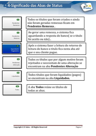 E-Sales – Integração e Desenvolvimento de Comunidades de Negócios
Copyright © E-Sales - All Rights Reserved Página 7
Todos os títulos que foram criados e ainda
nao foram geradas remessas ficam em
Pendentes Remessa .
Ao gerar uma remessa, o sistema fica
aguardando a resposta do banco( se o titulo
foi aceito ou nao) .
Apos o sistema fazer a leitura do retorno de
leitura do banco o titulo fica nesta aba ate
que o seu cliente pague.
Todos os títulos que por algum motivo foram
rejeitados e necessitam de uma alteraçao se
encontram na aba Pendentes Alteração
Todos títulos que foram liquidados (pagos)
se encontram na aba Liquidados.
A aba Todos reune os títulos de
todas as abas.
 