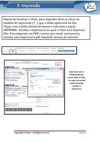 E-Sales – Integração e Desenvolvimento de Comunidades de Negócios
Copyright © E-Sales - All Rights Reserved Página 8
Após clicar com o
botão direito do
mouse sobre o Titulo,
irá surgir uma janela
onde você pode
escolher a
impressora.
Depois de localizar o título, para imprimir deve-se clicar no
símbolo de impressao ( ), que o título aparecera na tela.
Clique com o botao direito do mouse e selecione a opçao
IMPRIMIR. Escolha a impressora na qual o titulo sera impresso.
Obs: Para imprimir em PDF e enviar por email, voce precisa
instalar uma impressora pdf, baixando atraves da internet.
11.
 