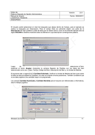 SIGA- ML
Sistema Integrado de Gestión Administrativa
Versión: 2.0.1
Manual de Usuario
LOGÍSTICA- PEDIDOS
Fecha: 09/02/2011
SIGAUPED01
Ministerio de Economía y Finanzas 11
El Usuario podrá seleccionar el nivel de búsqueda que desea dentro de Campo, para el ejemplo se
realiza la búsqueda por Descripción. Para el campo Dato es suficiente digitar una parte de la
Descripción del ítem (palabra o parte de ésta) que se desea ubicar, como en el presente ejemplo sólo se
digita VACUNA el Sistema mostrará todos los Bienes en cuya descripción contenga esta palabra.
Luego de seleccionar el Ítem,
presionar el botón Aceptar mostrando la ventana Registro de Pedidos con los datos del bien
seleccionado como son: Clase, Familia, Código del Bien, Descripción del Bien y, la Unidad de Medida.
El siguiente dato a registrar es la Cantidad Solicitada. Verificar la Unidad de Medida del bien pues sobre
la base de ésta se digitará la Cantidad, con esto se evitarán errores posteriores. También considerar que
no se debe registrar una cantidad mayor a lo programado.
Los campos Cantidad Autorizada y Cantidad Atendida para el Usuario son referenciales o informativos,
esto lo trabaja Logística.
CC_SIGA
- M
EF
 
