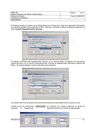 SIGA- ML
Sistema Integrado de Gestión Administrativa
Versión: 2.0.1
Manual de Usuario
LOGÍSTICA- PEDIDOS
Fecha: 09/02/2011
SIGAUPED01
Ministerio de Economía y Finanzas 12
El Sistema permite el registro de las Especificaciones Técnicas por cada ítem ingresando información
que permita identificar correctamente al Bien. Para ello, activando el Menú Contextual seleccionar la
opción Insertar Especificaciones Técnicas.
El Sistema numerará cada Especificación Técnica, en la columna Rubro sé digitará una descripción
general del bien y en la columna Especificaciones Técnicas se detallará toda información respecto del
Rubro. Se podrán registrar cuantos numerales sean necesarios.
En la parte inferior de la ventana se encontrarán dos botones, cuya utilidad es de Consulta, esto es:
Cuando se da clic a este botón se mostrará una ventana adicional en donde se
apreciará la Programación Mensual del Ítem en el Cuadro de Necesidades.
CC_SIGA
- M
EF
 