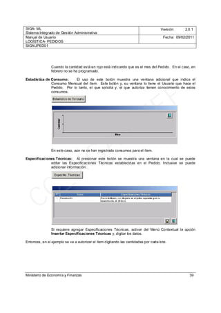 SIGA- ML
Sistema Integrado de Gestión Administrativa
Versión: 2.0.1
Manual de Usuario
LOGÍSTICA- PEDIDOS
Fecha: 09/02/2011
SIGAUPED01
Ministerio de Economía y Finanzas 39
Cuando la cantidad está en rojo está indicando que es el mes del Pedido. En el caso, en
febrero no se ha programado.
Estadística de Consumo: El uso de este botón muestra una ventana adicional que indica el
Consumo Mensual del ítem. Este botón y, su ventana lo tiene el Usuario que hace el
Pedido. Por lo tanto, el que solicita y, el que autoriza tienen conocimiento de estos
consumos.
En este caso, aún no se han registrado consumos para el ítem.
Especificaciones Técnicas: Al presionar este botón se muestra una ventana en la cual se puede
editar las Especificaciones Técnicas establecidas en el Pedido. Inclusive se puede
adicionar información.
Si requiere agregar Especificaciones Técnicas, activar del Menú Contextual la opción
Insertar Especificaciones Técnicas y, digitar los datos.
Entonces, en el ejemplo se va a autorizar el ítem digitando las cantidades por cada lote.
CC_SIGA
- M
EF
 
