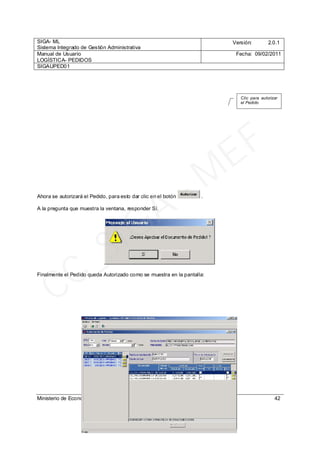 SIGA- ML
Sistema Integrado de Gestión Administrativa
Versión: 2.0.1
Manual de Usuario
LOGÍSTICA- PEDIDOS
Fecha: 09/02/2011
SIGAUPED01
Ministerio de Economía y Finanzas 42
Ahora se autorizará el Pedido, para esto dar clic en el botón .
A la pregunta que muestra la ventana, responder Sí.
Finalmente el Pedido queda Autorizado como se muestra en la pantalla:
Clic para autorizar
el Pedido
CC_SIGA
- M
EF
 