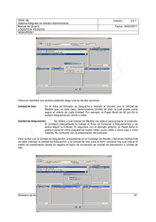 SIGA- ML
Sistema Integrado de Gestión Administrativa
Versión: 2.0.1
Manual de Usuario
LOGÍSTICA- PEDIDOS
Fecha: 09/02/2011
SIGAUPED01
Ministerio de Economía y Finanzas 49
Ahora se mostrará una ventana pidiendo elegir una de las dos opciones:
Unidad de Uso: En el Área de Almacén se despacha o atiende al Usuario con la Unidad de
Medida que, en este caso, denominamos Unidad de Uso, la cual puede variar
según el criterio de cada Entidad. Por ejemplo: el Papel Bond de 80 grs A4 lo
pueden despachar por ciento o millar.
Unidad de Adquisición: Se refiere a qué Unidad de Medida van aplicar para comprar el producto.
El concepto básicamente lo trabaja el Área de Compras o Adquisiciones y, se
aplica según la Entidad. Si seguimos con el ejemplo anterior, el Papel Bond lo
pueden comprar como paquete de medio millar, como millar o como caja x cinco
millares. No confundir con la presentación del producto.
Para contar con la Unidad de Adquisición, previamente en el Catálogo de Bienes y Servicios institucional
se debe precisar la Unidad de Adquisición y la Unidad de Uso para el ítem, inclusive hay que indicar el
medio de presentación donde se registra el factor de conversión de Unidad de Adquisición a Unidad de
Uso. CC_SIGA
- M
EF
 