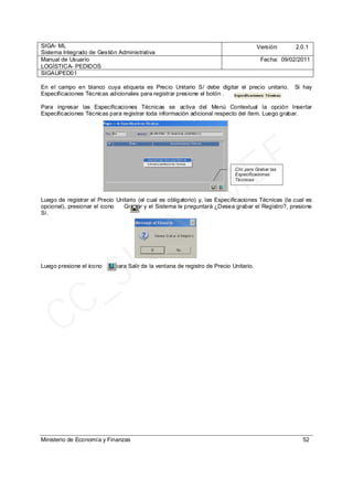 SIGA- ML
Sistema Integrado de Gestión Administrativa
Versión: 2.0.1
Manual de Usuario
LOGÍSTICA- PEDIDOS
Fecha: 09/02/2011
SIGAUPED01
Ministerio de Economía y Finanzas 52
En el campo en blanco cuya etiqueta es Precio Unitario S/ debe digitar el precio unitario. Si hay
Especificaciones Técnicas adicionales para registrar presione el botón .
Para ingresar las Especificaciones Técnicas se activa del Menú Contextual la opción Insertar
Especificaciones Técnicas para registrar toda información adicional respecto del ítem. Luego grabar.
Luego de registrar el Precio Unitario (el cual es obligatorio) y, las Especificaciones Técnicas (la cual es
opcional), presionar el icono Grabar y el Sistema le preguntará ¿Desea grabar el Registro?, presione
Sí.
Luego presione el icono para Salir de la ventana de registro de Precio Unitario.
Clic para Grabar las
Especificaciones
Técnicas
CC_SIGA
- M
EF
 