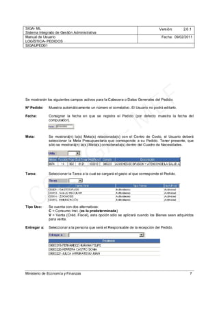 SIGA- ML
Sistema Integrado de Gestión Administrativa
Versión: 2.0.1
Manual de Usuario
LOGÍSTICA- PEDIDOS
Fecha: 09/02/2011
SIGAUPED01
Ministerio de Economía y Finanzas 7
Se mostrarán los siguientes campos activos para la Cabecera o Datos Generales del Pedido:
Nº Pedido: Muestra automáticamente un número el correlativo. El Usuario no podrá editarlo.
Fecha: Consignar la fecha en que se registra el Pedido (por defecto muestra la fecha del
computador).
Meta: Se mostrará(n) la(s) Meta(s) relacionada(s) con el Centro de Costo, el Usuario deberá
seleccionar la Meta Presupuestaria que corresponde a su Pedido. Tener presente, que
sólo se mostrará(n) la(s) Meta(s) considerada(s) dentro del Cuadro de Necesidades.
Tarea: Seleccionar la Tarea a la cual se cargará el gasto al que corresponde el Pedido.
Tipo Uso: Se cuenta con dos alternativas:
C = Consumo Inst. (es la predeterminada)
V = Venta (Créd. Fiscal), esta opción sólo se aplicará cuando los Bienes sean adquiridos
para venta.
Entregar a: Seleccionar a la persona que será el Responsable de la recepción del Pedido.
CC_SIGA
- M
EF
 