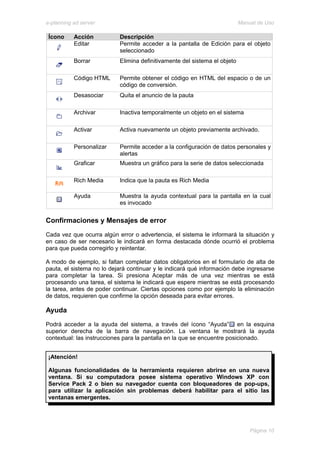 e-planning ad server                                                       Manual de Uso

 Ícono     Acción          Descripción
           Editar          Permite acceder a la pantalla de Edición para el objeto
                           seleccionado
           Borrar          Elimina definitivamente del sistema el objeto

           Código HTML     Permite obtener el código en HTML del espacio o de un
                           código de conversión.
           Desasociar      Quita el anuncio de la pauta

           Archivar        Inactiva temporalmente un objeto en el sistema

           Activar         Activa nuevamente un objeto previamente archivado.

           Personalizar    Permite acceder a la configuración de datos personales y
                           alertas
           Graficar        Muestra un gráfico para la serie de datos seleccionada

           Rich Media      Indica que la pauta es Rich Media

           Ayuda           Muestra la ayuda contextual para la pantalla en la cual
                           es invocado


Confirmaciones y Mensajes de error
Cada vez que ocurra algún error o advertencia, el sistema le informará la situación y
en caso de ser necesario le indicará en forma destacada dónde ocurrió el problema
para que pueda corregirlo y reintentar.

A modo de ejemplo, si faltan completar datos obligatorios en el formulario de alta de
pauta, el sistema no lo dejará continuar y le indicará qué información debe ingresarse
para completar la tarea. Si presiona Aceptar más de una vez mientras se está
procesando una tarea, el sistema le indicará que espere mientras se está procesando
la tarea, antes de poder continuar. Ciertas opciones como por ejemplo la eliminación
de datos, requieren que confirme la opción deseada para evitar errores.

Ayuda
Podrá acceder a la ayuda del sistema, a través del ícono “Ayuda” en la esquina
superior derecha de la barra de navegación. La ventana le mostrará la ayuda
contextual: las instrucciones para la pantalla en la que se encuentre posicionado.


 ¡Atención!

 Algunas funcionalidades de la herramienta requieren abrirse en una nueva
 ventana. Si su computadora posee sistema operativo Windows XP con
 Service Pack 2 o bien su navegador cuenta con bloqueadores de pop-ups,
 para utilizar la aplicación sin problemas deberá habilitar para el sitio las
 ventanas emergentes.




                                                                               Página 10
 