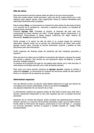 e-planning ad server                                                       Manual de Uso

Alta de sitios

Esta herramienta le permite ingresar datos de sitios en los que correrá pautas.
Cada sitio puede poseer varias secciones, cada una de las cuales tendrá uno o más
espacios para asignar pautas. Esta organización ofrece la máxima flexibilidad para
administrar fácilmente sitios complejos.

Elija la solapa Sitios. La herramienta le mostrará los sitios dados de alta hasta la fecha
y un resumen de la cantidad de secciones y espacios que posee y la cantidad de
pautas activas asociadas.
Presione Agregar sitio. Complete el nombre, la dirección del sitio web (url),
comenzando la misma siempre con http://. Puede agregar alguna observación y un
Identificador Personalizado si desea integrar e-planning con algún sistema de
facturación. Acepte para guardar los datos.

Podrá acceder a la opción de alta de sitios si su usuario posee los permisos
adecuados. Deberá contar con el permiso de “Administración de Sitios” para poder
agregar nuevos sitios. Consulte la sección Administrar usuarios y perfiles en este
documento para más información.

Podrá organizar las diversas áreas de contenido del sitio mediante secciones y
espacios.

Esta estructura se utiliza para simplificar la operatoria del sistema y agrupar las pautas
por sección y espacio. Una sección es una agrupación lógica de páginas, y puede
contener múltiples espacios.
Un espacio es la previsión de lugar en una página para colocar uno o más anuncios. A
cada espacio es factible asociarle una o más campañas (pautas).

Para crear una nueva sección, presione en Agregar sección. Ingrese el nombre y
seleccione Aceptar. La herramienta le mostrará las secciones dadas de alta hasta la
fecha y un resumen de los espacios que posee.


Administrar espacios

Una vez definido el sitio y la sección usted deberá determinar el lugar que reserva en
una página para colocar publicidades. A esto se los denomina Espacio.
Los espacios dependen de una sección de un sitio.

La herramienta mostrará los espacios dados de alta hasta la fecha para cada sitio y
sección. Aparecerán destacados en otro color aquellos que aún no poseen anuncios
asociados

Haciendo clic en nombre del espacio, podrá visualizar las especificaciones (nombre,
tamaño, sección) y un resumen de las pautas asociadas a éste y que se hallan activas.
Puede editar la información del espacio, presionando el ícono del lápiz   , visualizar
los anuncios asociados, eliminar el espacio y también acceder al código HTML
correspondiente.




                                                                                Página 12
 