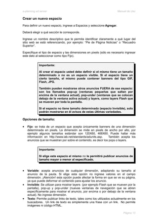e-planning ad server                                                      Manual de Uso

Crear un nuevo espacio
Para definir un nuevo espacio, ingrese a Espacios y seleccione Agregar.

Deberá elegir a qué sección le corresponde.

Ingrese un nombre descriptivo que le permita identificar claramente a qué lugar del
sitio web se está referenciando, por ejemplo: “Pie de Página Noticias” o “Recuadro
Superior”.

Especifique el tipo de espacio y las dimensiones en pixels (sólo es necesario ingresar
este dato al seleccionar como tipo Fijo).


             Importante:

             Al crear el espacio usted debe definir si el mismo tiene un tamaño
             determinado o no es un espacio visible. Si el espacio tiene un
             cierto tamaño, el mismo puede contener banners del tipo GIF,
             Flash, JPG.

             También pueden mostrarse otros anuncios FUERA de ese espacio:
             son los llamados pop-up (ventanas pequeñas que saltan por
             encima de la ventana actual), pop-under (ventanas que se colocan
             debajo de la ventana activa actual) y layers, como layers Flash que
             se mueven por toda la pantalla.

             Si el espacio no tiene tamaño determinado (espacio Invisible), solo
             podrán mostrarse en él avisos de estas últimas variedades.

Opciones de tamaño:

•   Fijo: se trata de un espacio que acepta únicamente banners de una dimensión
    determinada en pixels. La dimensión se mide en pixels de ancho por alto, por
    ejemplo algunos tamaños estándar son 120X60, 468X60. Puede hallar más
    información en http://www.iab.net/standards/adunits.asp.      También acepta los
    anuncios que se muestran por sobre el contenido, es decir los pops o layers.


             Importante:

             Si elige este espacio el mismo no le permitirá publicar anuncios de
             tamaño mayor o menor al especificado.


•   Variable: acepta anuncios de cualquier dimensión, adaptando su tamaño al
    anuncio de la pauta. Si elige esta opción no ingrese valores en el campo
    dimensión. ¡Atención! esta opción puede afectar la forma en que se ve su página,
    ya que puede deformar el contenido para ajustar los anuncio.
•   Invisible: Se utilizan para mostrar layers (por ejemplo Flash que se mueven por la
    pantalla), pop-up y pop-under (nuevas ventanas de navegación que se abren
    específicamente para mostrar el anuncio, por encima o por debajo de la ventana
    actual). No ingrese dimensión.
•   Texto: Permite publicar links de texto, tales como los utilizados actualmente en los
    buscadores. Un link de texto es simplemente una frase con un link. No permite
    imágenes ni código HTML.

                                                                              Página 13
 