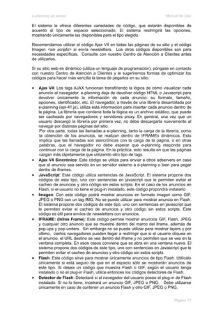 e-planning ad server                                                      Manual de Uso

El sistema le ofrece diferentes variedades de código, que estarán disponibles de
acuerdo al tipo de espacio seleccionado. El sistema restringirá las opciones,
mostrando únicamente las disponibles para el tipo elegido.

Recomendamos utilizar el código Ajax V4 en todas las páginas de su sitio y el código
Imagen <sin scripts> si envía newsletters. Los otros códigos disponibles son para
necesidades específicas. Consulte con nuestro Centro de Atención a Clientes antes
de utilizarlos.

Si su sitio web es dinámico (utiliza un lenguaje de programación), póngase en contacto
con nuestro Centro de Atención a Clientes y le sugeriremos formas de optimizar los
códigos para hacer más sencilla la tarea de pegarlos en su sitio.

•   Ajax V4: Los tags AJAX funcionan transfiriendo la lógica de cómo visualizar cada
    anuncio al navegador. e-planning deja de devolver código HTML o Javascript para
    devolver únicamente la información de cada anuncio: su formato, tamaño,
    opciones, identificador, etc. El navegador, a través de una librería desarrollada por
    e-planning (epl-41.js), utiliza esta información para insertar cada anuncio dentro de
    la página. La librería que contiene toda la lógica es un archivo estático, que puede
    ser cacheado por navegadores y servidores proxy. En general, una vez que un
    usuario descargó la librería por primera vez, no debe descargarla nuevamente al
    navegar por distintas páginas del sitio.
     Por otra parte, todas las llamadas a e-planning, tanto la carga de la librería, como
     la obtención de los anuncios, se realizan dentro de IFRAMEs dinámicos. Esto
     implica que las llamadas son asincrónicas con la carga de la página, o en otras
     palabras, que el navegador no debe esperar que e-planning responda para
     continuar con la carga de la página. En la práctica, esto resulta en que las páginas
     cargan más rápidamente que utilizando otro tipo de tags.
•   Ajax V4 Sincrónico: Este código se utiliza para enviar a otros adservers en caso
    que el anuncio sea servido en un servidor externo a e-planning o bien para pegar
    dentro de iframes.
•   JavaScript: Este código utiliza sentencias de JavaScript. El sistema propone dos
    códigos de este tipo, uno con sentencias en javascript que le permiten evitar el
    cacheo de anuncios y otro código sin estos scripts. En el caso de los anuncios en
    Flash, si el usuario no tiene el plug-in instalado, este código propondrá instalarlo.
•   Imagen: Con este código podrá mostrar anuncios en formato imagen como GIF,
    JPEG o PNG con un tag IMG. No se puede utilizar para mostrar anuncio en Flash.
    El sistema propone dos códigos de este tipo, uno con sentencias en javascript que
    le permiten evitar el cacheo de anuncios y otro código sin estos scripts. Este
    código es útil para envíos de newsletters con anuncios.
•   IFRAME: (Inline Frame): Este código permite mostrar anuncios GIF, Flash, JPEG
    y cualquier otro anuncio que se muestre dentro del marco del iframe, además de
    pop-ups y pop-unders. Sin embargo no se puede utilizar para mostrar layers y por
    último, ciertos navegadores pueden llegar a restringir que si el usuario cliquea en
    el anuncio, el URL destino se vea dentro del iframe y no permiten que se vea en la
    ventana completa. En esos casos conviene que se abra en una ventana nueva. El
    sistema propone dos códigos de este tipo, uno con sentencias en Javascript que le
    permiten evitar el cacheo de anuncios y otro código sin estos scripts
•   Flash: Este código sirve para mostrar únicamente anuncios de tipo Flash. Utilícelo
    únicamente si está seguro de que en el espacio sólo se mostrarán anuncios de
    este tipo. Si desea un código que muestra Flash o GIF, según el usuario tenga
    instalado o no el plug-in Flash, utilice entonces los códigos detectores de Flash.
•   Detector de Flash: Detectará si el navegador del usuario posee el plug-in de Flash
    instalado. Si no lo tiene, mostrará un anuncio GIF, JPEG o PNG. Debe utilizarse
    únicamente en caso de contener un anuncio Flash y otro GIF, JPEG o PNG.


                                                                               Página 15
 