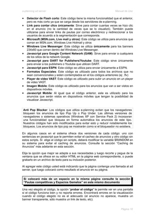 e-planning ad server                                                     Manual de Uso

•   Detector de Flash corto: Este código tiene la misma funcionalidad que el anterior,
    pero es más corto ya que se carga desde los servidores de e-planning.
•   Link para contar clics únicamente: Sirve para contar cuantas veces se hizo clic
    en el anuncio (no la cantidad de veces que se lo visualizó). También puede
    utilizarse para enviar links de pautas por correo electrónico y redireccionar a los
    usuarios de acuerdo a la segmentación que corresponda.
•   Microsoft (MSN.com, Live mail y otros): Este código se utiliza para anuncios que
    corran en MSN.com, Windows Live Hotmail y otros
•   Windows Live Messenger: Este código se utiliza únicamente para los banners
    234x60 que corran dentro del Windows Live Messenger.
•   Javascript para Google Content Network (GAM): Sirve para enviar a cualquiera
    de los sitios de la network Google.
•   Javascript para DART for Publishers/Youtube: Este código sirve únicamente
    para enviar a los publishers o Youtube que utilicen DART.
•   Javascript para ESPN: Este código se utiliza para enviar únicamente a ESPN.
•   Formatos Especiales: Este código es utilizado para todos los archivos que no
    sean convencionales y esten contemplados en el los códigos anteriores (ej: .flv)
•   Player de video VAST: Este código es utilizado para subir un anuncio en un player
    de video VAST.
•   Imagen Mobile: Este código es utilizado para los anuncios que van a ser vistos en
    dispositivos móviles.
•   Javascript Mobile: Al igual que el código anterior, este es utilizado para los
    anuncios que serán vistos en dispositivos móviles que tengan la posibilidad de
    visualizar Javascript.


Anti Pop Blocker: Los códigos que utiliza e-planning evitan que los navegadores
bloqueen los anuncios de tipo Pop Up o Pop Under. Las últimas versiones de
navegadores o sistemas operativos (Windows XP con Service Pack 2) incorporan
una funcionalidad que bloquea en forma automática los anuncios de este tipo.
Nuestros códigos han sido modificados para evitar esto y reducir notablemente los
bloqueos. Los anuncios de tipo pop se mostrarán como si el bloqueador no existiera.

En algunos casos en el sistema ofrece dos versiones de cada código: uno con
sentencias en javascript que le permiten evitar el cacheo de anuncios y otro código sin
estos scripts. Si elige el código sin scripts, deberá modificar la variable $RANDOM en
su sistema para evitar el caching de anuncios. Consulte la sección “Caching de
Anuncios” más adelante en esta sección.

Elija la opción que mejor se adapte a sus necesidades y luego recorte y pegue de la
ventana que se ofrece en su editor HTML en la página web correspondiente, o puede
grabarlo en un archivo de texto para su inclusión posterior.

Al agregar este código usted está indicando que la página contenga una llamada al ad
server, que luego colocará como resultado el anuncio en su página.


 Si colocará más de un espacio en la misma página consulte la sección
 “Pautas competitivas y Espacios Gemelos” en este mismo documento

Una vez elegido el código, la opción “probar el código” le permite ver en una pantalla
si el código funciona bien y no reporta errores. Encontrará errores en la visualización
cuando el código elegido no es el adecuado (el anuncio no aparece, muestra un
banner transparente, sólo muestra un link de texto, etc).


                                                                             Página 16
 