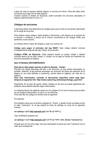 e-planning ad server                                                      Manual de Uso

Luego de crear el espacio deberá asignar un anuncio al mismo. Para ello debe crear
una pauta que haga uso de este espacio.
Cuando acceda al listado de Espacios, podrá consultar los anuncios asociados al
espacio seleccionando el ícono


Códigos de secciones
e-planning ofrece otra alternativa de códigos para que su sitio se encuentre optimizado
en la carga de anuncios.

Para obtener estos códigos, debe dirigirse a Secciones y allí clickear en el nombre de
la sección a modificar y, dentro de la mísma, encontrará el link Código HTML que
pertenece a esa sección.

La interfaz ofrece 3 tipos de códigos y cada uno cuenta con:

Código para pegar al principio del tag BODY: Este código deberá incluirse
inmediatamente después del tag <body> de la sección.

Códigos HTML de Espacios: Cada espacio tendrá su propio código y deberá
incluirse dentro de los tags <body> y </body> en el lugar en donde se mostrarán los
anuncios asociados al espacio.

Ajax V4 Múltiple (RECOMENDADO):

Este tag se debe pegar apenas se abre la etiqueta <body>
Permite una rápida descarga del sitio y los anuncios, ya que ambos descargan en
paralelo. Además, el tag permite descargar los anuncios de todos los espacios de la
página en una sola llamada a e-planning, siendo ideal en páginas con más de un
espacio.
Para más información, consulte el documento específico sobre tags Ajax,
dirigirse al siguiente link: http://www.e-planning.net/es/soporte/tags_ajax.html

Importante: En el caso de querer utilizar códigos en los que se pueda segmentar por
palabras clave deberá además seguir estos pasos.

La implementación de palabras claves en los códigos V4 no es la misma que se utiliza
en los códigos tradicionales, es decir, no se utiliza kw_
Para este tipo de códigos el cambio será el siguiente:

Por ejemplo:

Si la palabra clave que se tendría cargada es: "frutas", y desde el sitio se desea enviar
el valor "manzana", en el tag original la línea de eplArgs se vería de la siguiente
manera:

var eplArgs = {sV:"http://ejemplo.net/",vV:"4",sI:"1111" };

Tras modificarla quedaría así:

var eplArgs = { sV:"http://ejemplo.net/",vV:"4",sI:"1111", kVs: {frutas:"manzana"} };

Al igual que con los otros tags, hay que reemplazar la parte que dice "manzana" por el
valor que corresponda.



                                                                               Página 18
 