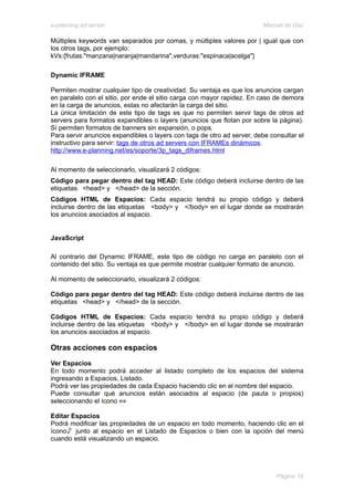e-planning ad server                                                     Manual de Uso

Múltiples keywords van separados por comas, y múltiples valores por | igual que con
los otros tags, por ejemplo:
kVs:{frutas:"manzana|naranja|mandarina",verduras:"espinaca|acelga"}

Dynamic IFRAME

Permiten mostrar cualquier tipo de creatividad. Su ventaja es que los anuncios cargan
en paralelo con el sitio, por ende el sitio carga con mayor rapidez. En caso de demora
en la carga de anuncios, estas no afectarán la carga del sitio.
La única limitación de este tipo de tags es que no permiten servir tags de otros ad
servers para formatos expandibles o layers (anuncios que flotan por sobre la página).
Sí permiten formatos de banners sin expansión, o pops.
Para servir anuncios expandibles o layers con tags de otro ad server, debe consultar el
instructivo para servir: tags de otros ad servers con IFRAMEs dinámicos.
http://www.e-planning.net/es/soporte/3p_tags_diframes.html

Al momento de seleccionarlo, visualizará 2 códigos:
Código para pegar dentro del tag HEAD: Este código deberá incluirse dentro de las
etiquetas <head> y </head> de la sección.
Códigos HTML de Espacios: Cada espacio tendrá su propio código y deberá
incluirse dentro de las etiquetas <body> y </body> en el lugar donde se mostrarán
los anuncios asociados al espacio.


JavaScript

Al contrario del Dynamic IFRAME, este tipo de código no carga en paralelo con el
contenido del sitio. Su ventaja es que permite mostrar cualquier formato de anuncio.

Al momento de seleccionarlo, visualizará 2 códigos:

Código para pegar dentro del tag HEAD: Este código deberá incluirse dentro de las
etiquetas <head> y </head> de la sección.

Códigos HTML de Espacios: Cada espacio tendrá su propio código y deberá
incluirse dentro de las etiquetas <body> y </body> en el lugar donde se mostrarán
los anuncios asociados al espacio.

Otras acciones con espacios
Ver Espacios
En todo momento podrá acceder al listado completo de los espacios del sistema
ingresando a Espacios, Listado.
Podrá ver las propiedades de cada Espacio haciendo clic en el nombre del espacio.
Puede consultar qué anuncios están asociados al espacio (de pauta o propios)
seleccionando el ícono

Editar Espacios
Podrá modificar las propiedades de un espacio en todo momento, haciendo clic en el
ícono junto al espacio en el Listado de Espacios o bien con la opción del menú
cuando está visualizando un espacio.




                                                                             Página 19
 