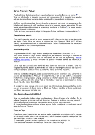 e-planning ad server                                                     Manual de Uso

Borrar, Archivar y Activar

Puede eliminar definitivamente un espacio eligiendo la opción Borrar o el ícono
Una vez eliminado, el espacio no puede ser recuperado. Si el espacio tiene pautas
activas al momento de borrarse, éstas se seguirán mostrando sin problemas.

Archivar permite desactivar temporalmente un espacio para que no aparezca en los
listados del sistema ni esté habilitado para tener nuevas pautas asociadas. Si una
pauta aún activa está asociada a un espacio y éste se lo Archiva , la pauta seguirá
mostrándose sin problemas.
Podrá activarlo nuevamente eligiendo la opción Activar o el ícono correspondiente .

Calendario de pautas

Esta opción permite visualizar en un esquema gráfico las pautas asociadas al espacio
por fecha. Podrá filtrar las pautas a mostrar por tipo (Sponsor, CPM, CPC, CPA o
Todas). La pantalla mostrará la información cada 7 días. Puede cambiar de semana o
mes eligiendo la opción correspondiente.

Importar Espacios

Es posible realizar una carga masiva de espacios importando un archivo .CSV
Para poder realizar la carga masiva de espacios, es necesario descargar la "Planilla de
carga masiva de espacios" que se encuentra en el sitio de e-planning, www.e-
planning.net/soporte/ y luego descarar la planilla ubicada dentro de PRIMEROS
PASOS.

En la hoja de Espacios debe llenar las filas como se indica en la misma. Una vez
cargada la planilla, deberá quitarle todas las filas que no tengan datos de los espacios
como asi también eliminar desde la primer fila hasta la décima inclusive.

Una vez realizado este paso, debe guardar el archivo con extensión .csv. La forma de
hacerlo es clickeando en Archivo > Guardar Como.. y en tipo de archivo, seleccionar
Texto CSV (.csv).Aparecerá un pop up donde le solicitará aclarar cúal es el delimitador
de fila a utilizar, allí debe elegir Tab o Tabulador, y cúal es el delimitador de texto,
donde no debe haber delimitador.

Si no aparece este pop up o no puede elegir los delimitadores, debe guardarlo y abrirlo
con un procesador de texto como el Block de Notas y cambiar el texto, quitándole
comillas o agregando los tabs, etc.

Sitio Sección Espacio INVISIBLE

Una vez realizadas todas estas modificaciones, debe dirigirse a la interfaz. En la
solapa Espacios, encontrará el link Importar. Busque el archivo .csv que generó y
luego seleccione si quiere que los espacios abran en una nueva ventana.
Si presenta algún inconveniente o tiene alguna duda, no deje de comunicarse con el
área de Soporte Técnico.

Exportar Tags

Cuando se crean los espacios, es posible poder exportarlos en conjunto o sólo los que
se necesiten. Podrá seleccionar de qué sitio y sección desea exportar los espacios y el
tipo de código: Javascript o de Imágen.
El sistema los guadará en la computadora del usuario en un archivo .zip.
Esta opción se encuentra en la solapa Espacios < Exportar Tags


                                                                              Página 20
 