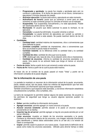 e-planning ad server                                                      Manual de Uso

       •  Programada y aprobada: La pauta fue creada y aprobada pero aún no
          comenzó a ejecutarse. Si la fecha de ejecución no es futura, comenzará a
          ejecutarse 5 minutos después de creada.
       •  Activa/en ejecución: la pauta está activa y ejecutando en este momento.
       •  Activa/fuera de horario: pauta que ya comenzó a correr pero en este
          momento no esta corriendo porque no coincide el horario con el indicado.
       •  Suspendida: Fue suspendida manualmente y no está ejecutando. Puede
          ser reactivada dentro de los 120 días.
       •  Rechazada: El usuario que debía autorizar la pauta la rechazó, no se
          ejecutará.
       •  Cancelada: La pauta fue eliminada, no puede volverse a activar.
       •  Completada: La pauta terminó de ejecutarse por cumplir su período o
          cantidades o se forzó a este estado. Se puede reactivar dentro de los 30
          días.
•   Cantidades
       •  Cantidad total: cantidad máxima de impresiones, clics o conversiones que
          tiene definida la pauta.
       •  Cantidad cumplida: cantidad de impresiones, clics o conversiones que
          lleva acumulada la pauta hasta el momento.
       •  Cantidad restante: es la diferencia entre la cantidad total y la cantidad
          cumplida.
       •  Cantidad de clics: cantidad de clics que tuvo la pauta.
       •  CTR: clicktrough rate, tasa de clics. Es la relación entre clics e impresiones.
       •  Cantidad de anuncios: informa la cantidad de anuncios asociados a la
          pauta. Una pauta no se activará hasta que tenga al menos un anuncio
          asociado.
•   Fecha de inicio: fecha a partir de la cual comenzó a estar activa la pauta.
•   Fecha de fin: fecha a partir de la cual la pauta está inactiva.

Al hacer clic en el nombre de la pauta pasará al modo “Vista” y podrá ver la
información completa de la pauta elegida.

Ver la información de una pauta
La pantalla le mostrará un resumen de la información actual de la pauta: anunciante,
pauta, estado actual, tipo de pauta, todos los criterios de segmentación que han sido
seleccionados y la información opcional que haya colocado.
También encontrará a qué espacios está asociada, y una breve información estadística
(visualizaciones cumplidas, clics cumplidos, etc).

La barra de navegación le permitirá realizar alguna de estas opciones. De acuerdo a
los permisos de seguridad que tenga su usuario algunas opciones pueden no
aparecer:

•   Editar: permite modificar la información de la pauta
•   Agregar anuncios: permite agregar un nuevo anuncio a la pauta.
•   Asociar anuncio existente: permite asociar a la pauta un anuncio cargado
    previamente en la interfaz.
•   Importar tag de ad server: permite agregar un tag de una pauta servida por un ad
    server diferente.
•   Listar anuncios: muestra un listado de los anuncios asociados a la pauta.
    Contiene la información básica de los anuncios, una imagen reducida (thumbnail)
    para identificarlo y ciertos datos adicionales como la url del clic o la versión de
    Flash si corresponde.
•   Copiar: permite copiar la pauta en una nueva pauta. Copia tanto la definición de la
    pauta como todos los anuncios asociados. Utilícelo para ahorrar tiempo si debe

                                                                               Página 22
 